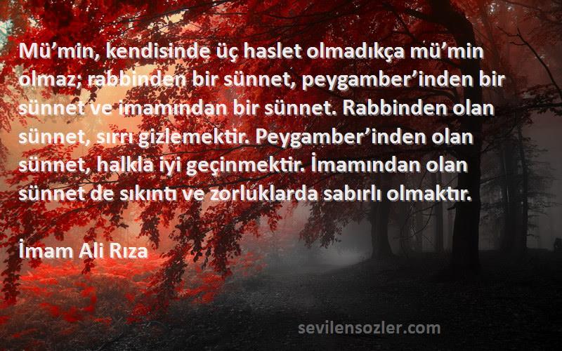 İmam Ali Rıza Sözleri 
Mü’min, kendisinde üç haslet olmadıkça mü’min olmaz; rabbinden bir sünnet, peygamber’inden bir sünnet ve imamından bir sünnet. Rabbinden olan sünnet, sırrı gizlemektir. Peygamber’inden olan sünnet, halkla iyi geçinmektir. İmamından olan sünnet de sıkıntı ve zorluklarda sabırlı olmaktır.