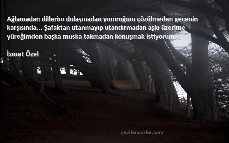 İsmet Özel Sözleri 
Ağlamadan dillerim dolaşmadan yumruğum çözülmeden gecenin karşısında... Şafaktan utanmayıp utandırmadan aşkı üzerime yüreğimden başka muska takmadan konuşmak istiyorum.