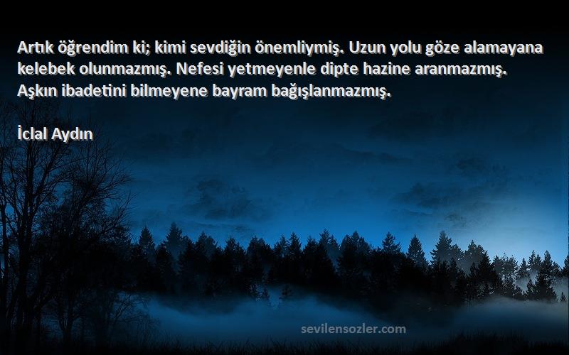 İclal Aydın Sözleri 
Artık öğrendim ki; kimi sevdiğin önemliymiş. Uzun yolu göze alamayana kelebek olunmazmış. Nefesi yetmeyenle dipte hazine aranmazmış. Aşkın ibadetini bilmeyene bayram bağışlanmazmış.