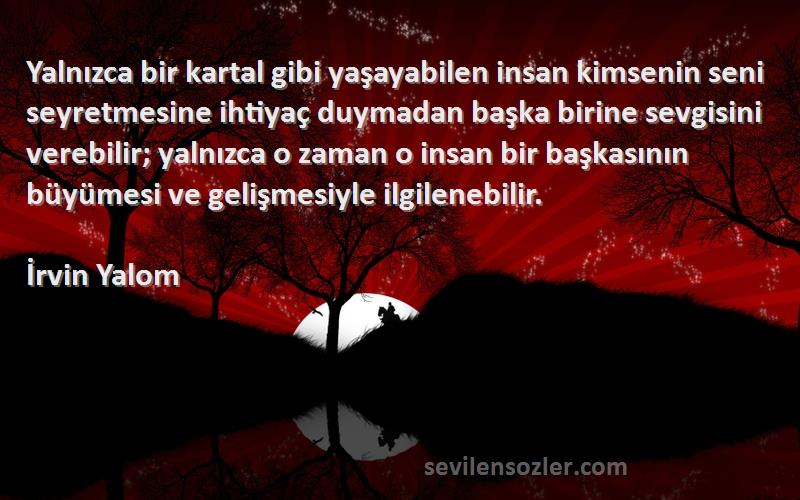 İrvin Yalom Sözleri 
Yalnızca bir kartal gibi yaşayabilen insan kimsenin seni seyretmesine ihtiyaç duymadan başka birine sevgisini verebilir; yalnızca o zaman o insan bir başkasının büyümesi ve gelişmesiyle ilgilenebilir.