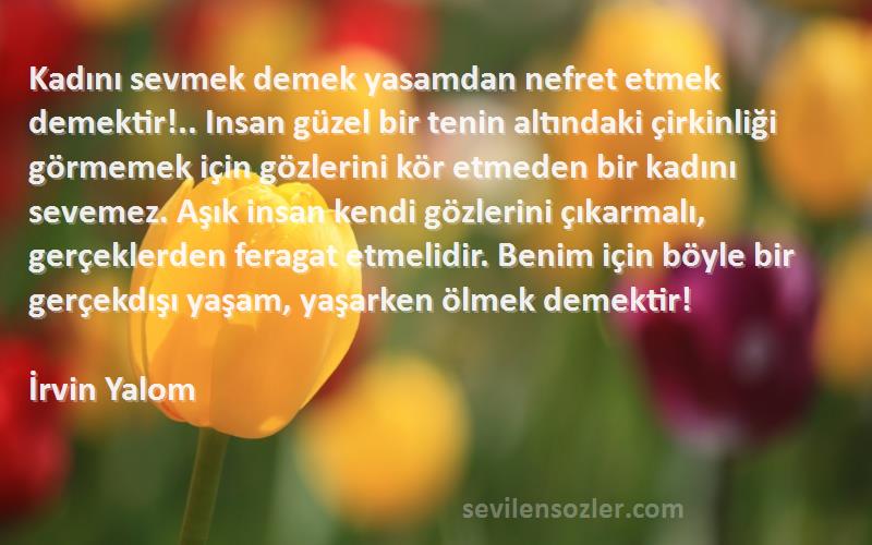 İrvin Yalom Sözleri 
Kadını sevmek demek yasamdan nefret etmek demektir!.. Insan güzel bir tenin altındaki çirkinliği görmemek için gözlerini kör etmeden bir kadını sevemez. Aşık insan kendi gözlerini çıkarmalı, gerçeklerden feragat etmelidir. Benim için böyle bir gerçekdışı yaşam, yaşarken ölmek demektir!