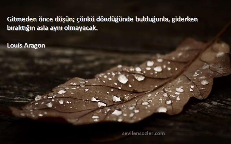 Louis Aragon Sözleri 
Gitmeden önce düşün; çünkü döndüğünde bulduğunla, giderken bıraktığın asla aynı olmayacak.