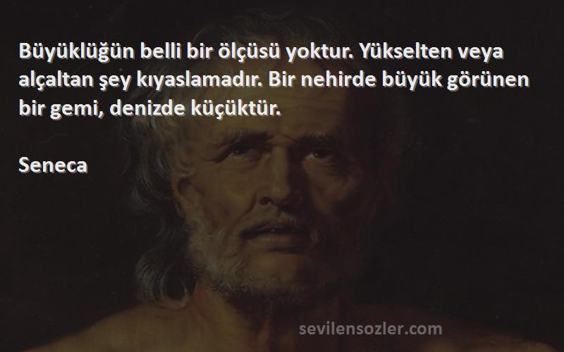 Seneca Sözleri 
Büyüklüğün belli bir ölçüsü yoktur. Yükselten veya alçaltan şey kıyaslamadır. Bir nehirde büyük görünen bir gemi, denizde küçüktür.