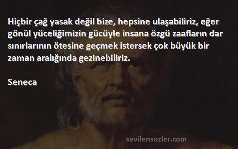 Seneca Sözleri 
Hiçbir çağ yasak değil bize, hepsine ulaşabiliriz, eğer gönül yüceliğimizin gücüyle insana özgü zaafların dar sınırlarının ötesine geçmek istersek çok büyük bir zaman aralığında gezinebiliriz.