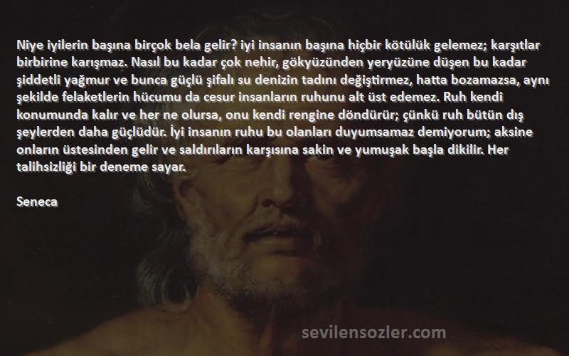 Seneca Sözleri 
Niye iyilerin başına birçok bela gelir? iyi insanın başına hiçbir kötülük gelemez; karşıtlar birbirine karışmaz. Nasıl bu kadar çok nehir, gökyüzünden yeryüzüne düşen bu kadar şiddetli yağmur ve bunca güçlü şifalı su denizin tadını değiştirmez, hatta bozamazsa, aynı şekilde felaketlerin hücumu da cesur insanların ruhunu alt üst edemez. Ruh kendi konumunda kalır ve her ne olursa, onu kendi rengine döndürür; çünkü ruh bütün dış şeylerden daha güçlüdür. İyi insanın ruhu bu olanları duyumsamaz demiyorum; aksine onların üstesinden gelir ve saldırıların karşısına sakin ve yumuşak başla dikilir. Her talihsizliği bir deneme sayar.