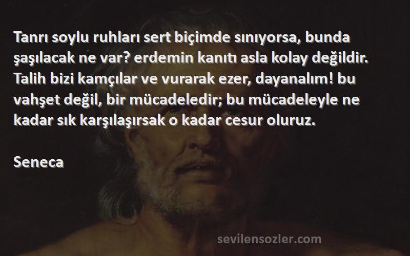 Seneca Sözleri 
Tanrı soylu ruhları sert biçimde sınıyorsa, bunda şaşılacak ne var? erdemin kanıtı asla kolay değildir. Talih bizi kamçılar ve vurarak ezer, dayanalım! bu vahşet değil, bir mücadeledir; bu mücadeleyle ne kadar sık karşılaşırsak o kadar cesur oluruz.