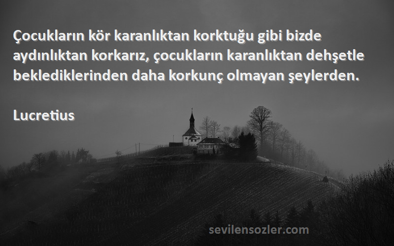 Lucretius Sözleri 
Çocukların kör karanlıktan korktuğu gibi bizde aydınlıktan korkarız, çocukların karanlıktan dehşetle beklediklerinden daha korkunç olmayan şeylerden.