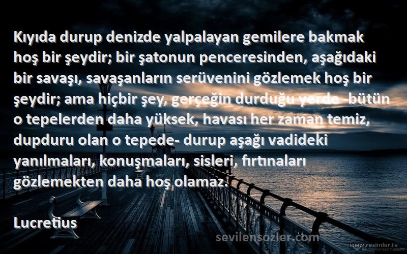 Lucretius Sözleri 
Kıyıda durup denizde yalpalayan gemilere bakmak hoş bir şeydir; bir şatonun penceresinden, aşağıdaki bir savaşı, savaşanların serüvenini gözlemek hoş bir şeydir; ama hiçbir şey, gerçeğin durduğu yerde -bütün o tepelerden daha yüksek, havası her zaman temiz, dupduru olan o tepede- durup aşağı vadideki yanılmaları, konuşmaları, sisleri, fırtınaları gözlemekten daha hoş olamaz.