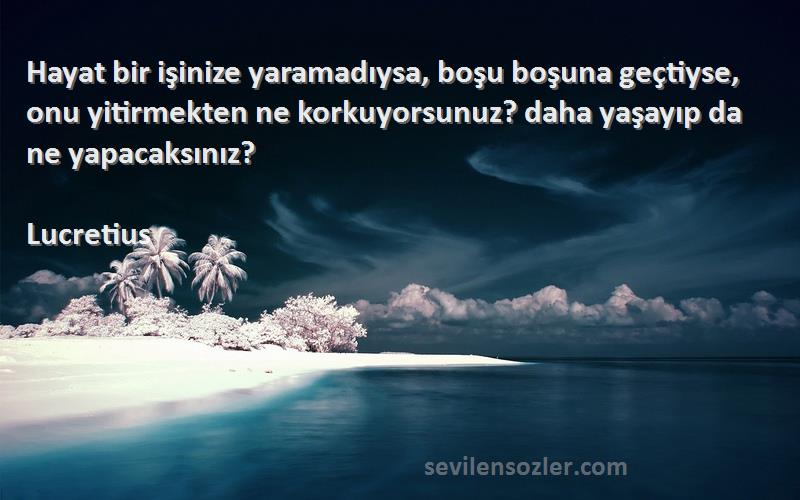 Lucretius Sözleri 
Hayat bir işinize yaramadıysa, boşu boşuna geçtiyse, onu yitirmekten ne korkuyorsunuz? daha yaşayıp da ne yapacaksınız?