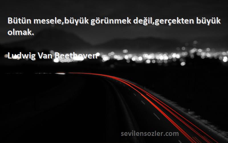 Ludwig Van Beethoven Sözleri 
Bütün mesele,büyük görünmek değil,gerçekten büyük olmak.