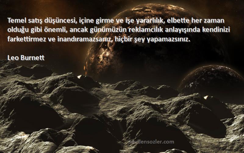 Leo Burnett Sözleri 
Temel satış düşüncesi, içine girme ve işe yararlılık, elbette her zaman olduğu gibi önemli, ancak günümüzün reklamcılık anlayışında kendinizi farkettirmez ve inandıramazsanız, hiçbir şey yapamazsınız.