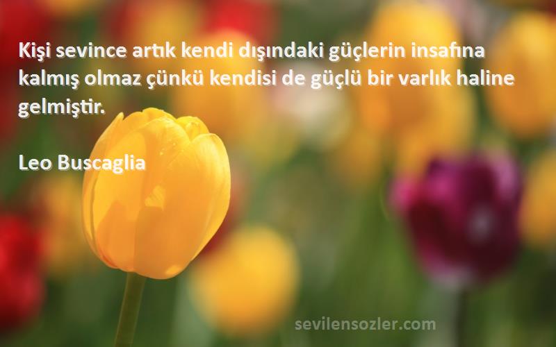 Leo Buscaglia Sözleri 
Kişi sevince artık kendi dışındaki güçlerin insafına kalmış olmaz çünkü kendisi de güçlü bir varlık haline gelmiştir.