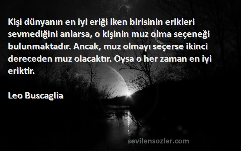 Leo Buscaglia Sözleri 
Kişi dünyanın en iyi eriği iken birisinin erikleri sevmediğini anlarsa, o kişinin muz olma seçeneği bulunmaktadır. Ancak, muz olmayı seçerse ikinci dereceden muz olacaktır. Oysa o her zaman en iyi eriktir.