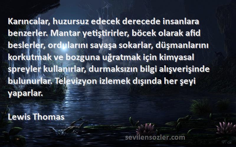 Lewis Thomas Sözleri 
Karıncalar, huzursuz edecek derecede insanlara benzerler. Mantar yetiştirirler, böcek olarak afid beslerler, ordularını savaşa sokarlar, düşmanlarını korkutmak ve bozguna uğratmak için kimyasal spreyler kullanırlar, durmaksızın bilgi alışverişinde bulunurlar. Televizyon izlemek dışında her şeyi yaparlar.