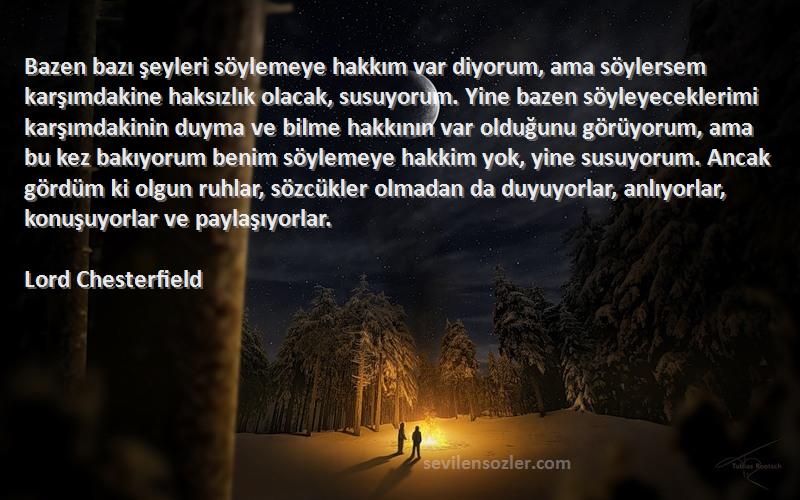 Lord Chesterfield Sözleri 
Bazen bazı şeyleri söylemeye hakkım var diyorum, ama söylersem karşımdakine haksızlık olacak, susuyorum. Yine bazen söyleyeceklerimi karşımdakinin duyma ve bilme hakkının var olduğunu görüyorum, ama bu kez bakıyorum benim söylemeye hakkim yok, yine susuyorum. Ancak gördüm ki olgun ruhlar, sözcükler olmadan da duyuyorlar, anlıyorlar, konuşuyorlar ve paylaşıyorlar.