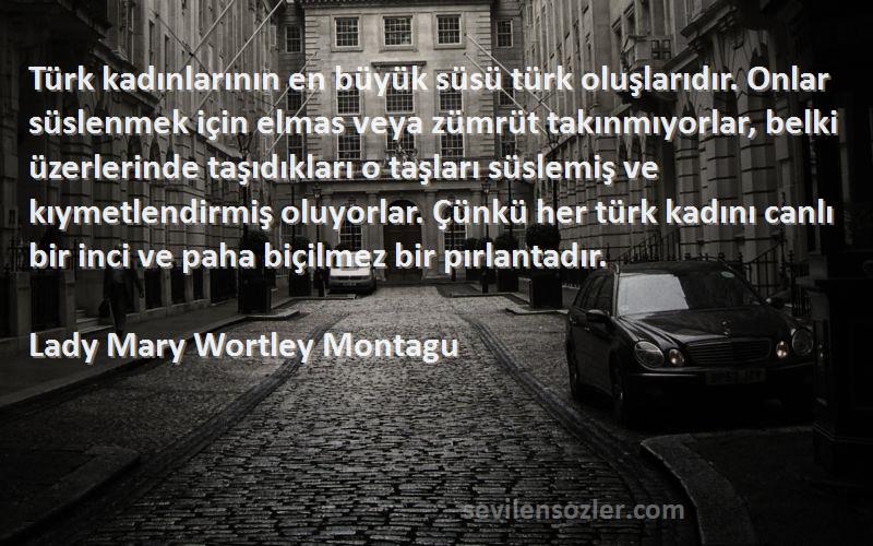 Lady Mary Wortley Montagu Sözleri 
Türk kadınlarının en büyük süsü türk oluşlarıdır. Onlar süslenmek için elmas veya zümrüt takınmıyorlar, belki üzerlerinde taşıdıkları o taşları süslemiş ve kıymetlendirmiş oluyorlar. Çünkü her türk kadını canlı bir inci ve paha biçilmez bir pırlantadır.