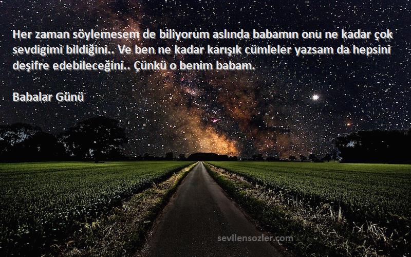 Babalar Günü Sözleri 
Her zaman söylemesem de biliyorum aslında babamın onu ne kadar çok sevdigimi bildiğini.. Ve ben ne kadar karışık cümleler yazsam da hepsini deşifre edebileceğini.. Çünkü o benim babam.