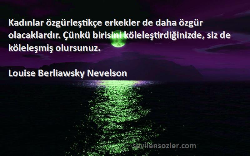 Louise Berliawsky Nevelson Sözleri 
Kadınlar özgürleştikçe erkekler de daha özgür olacaklardır. Çünkü birisini köleleştirdiğinizde, siz de köleleşmiş olursunuz.