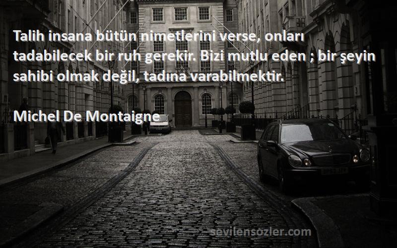 Michel De Montaigne Sözleri 
Talih insana bütün nimetlerini verse, onları tadabilecek bir ruh gerekir. Bizi mutlu eden ; bir şeyin sahibi olmak değil, tadına varabilmektir.