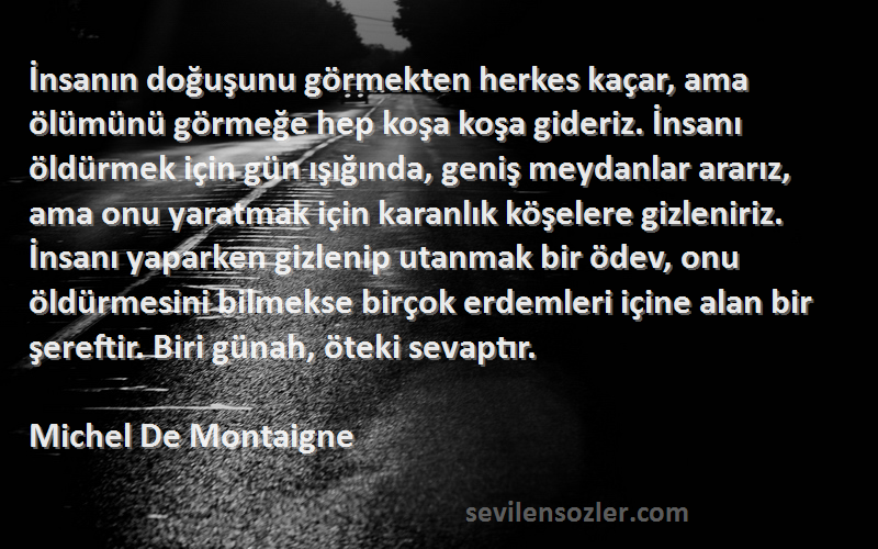 Michel De Montaigne Sözleri 
İnsanın doğuşunu görmekten herkes kaçar, ama ölümünü görmeğe hep koşa koşa gideriz. İnsanı öldürmek için gün ışığında, geniş meydanlar ararız, ama onu yaratmak için karanlık köşelere gizleniriz. İnsanı yaparken gizlenip utanmak bir ödev, onu öldürmesini bilmekse birçok erdemleri içine alan bir şereftir. Biri günah, öteki sevaptır.