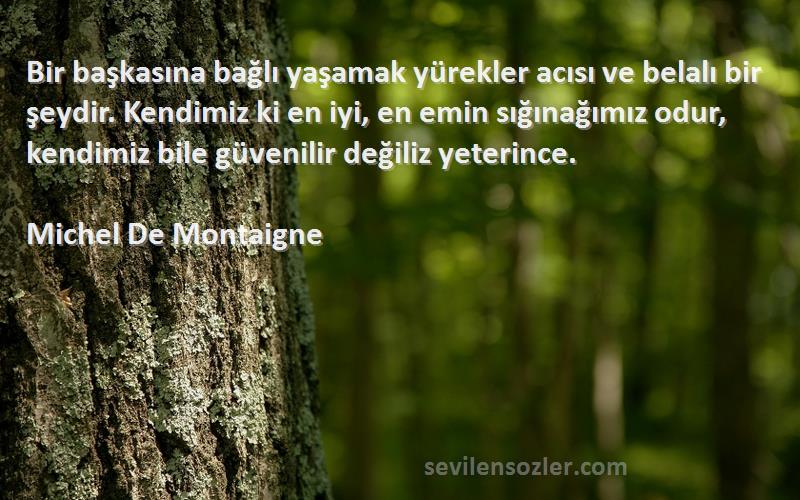 Michel De Montaigne Sözleri 
Bir başkasına bağlı yaşamak yürekler acısı ve belalı bir şeydir. Kendimiz ki en iyi, en emin sığınağımız odur, kendimiz bile güvenilir değiliz yeterince.