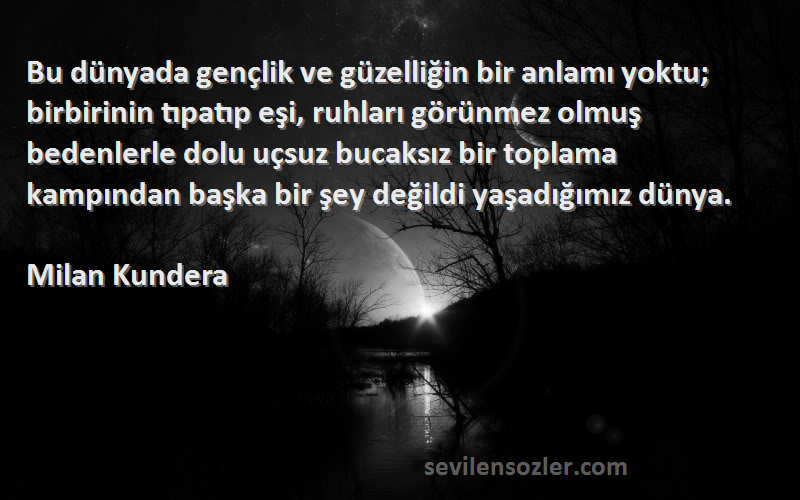 Milan Kundera Sözleri 
Bu dünyada gençlik ve güzelliğin bir anlamı yoktu; birbirinin tıpatıp eşi, ruhları görünmez olmuş bedenlerle dolu uçsuz bucaksız bir toplama kampından başka bir şey değildi yaşadığımız dünya.