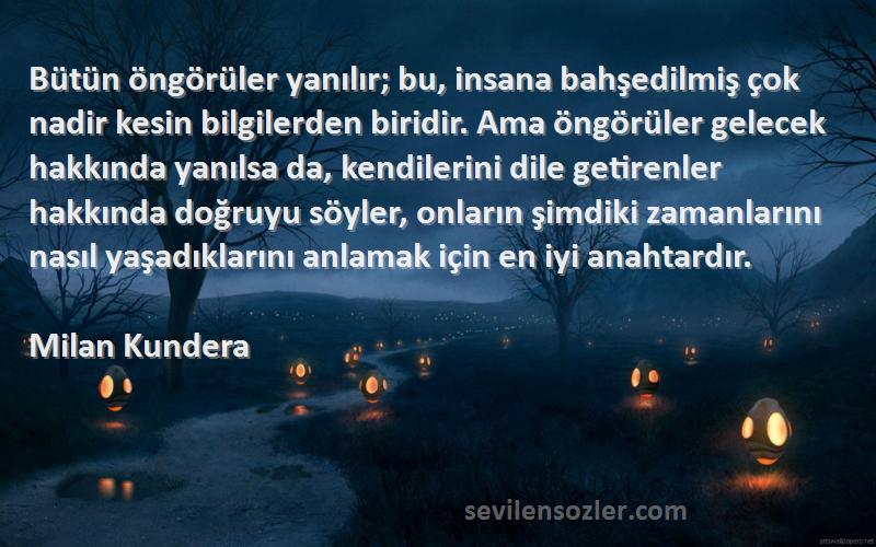 Milan Kundera Sözleri 
Bütün öngörüler yanılır; bu, insana bahşedilmiş çok nadir kesin bilgilerden biridir. Ama öngörüler gelecek hakkında yanılsa da, kendilerini dile getirenler hakkında doğruyu söyler, onların şimdiki zamanlarını nasıl yaşadıklarını anlamak için en iyi anahtardır.