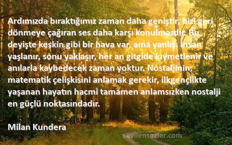 Milan Kundera Sözleri 
Ardımızda bıraktığımız zaman daha geniştir, bizi geri dönmeye çağıran ses daha karşı konulmazdır. Bu deyişte keskin gibi bir hava var, ama yanlış. İnsan yaşlanır, sonu yaklaşır, her an gitgide kıymetlenir ve anılarla kaybedecek zaman yoktur. Nostaljinin; matematik çelişkisini anlamak gerekir, ilkgençlikte yaşanan hayatın hacmi tamamen anlamsızken nostalji en güçlü noktasındadır.