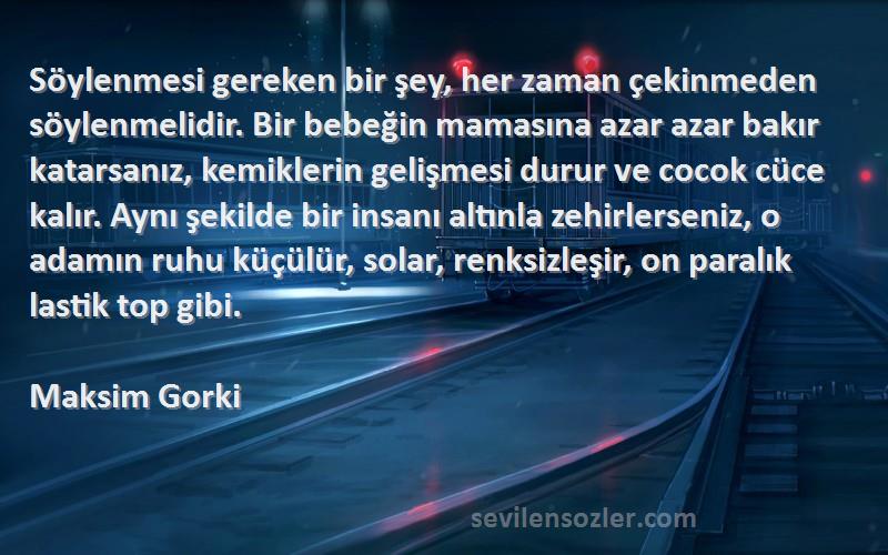 Maksim Gorki Sözleri 
Söylenmesi gereken bir şey, her zaman çekinmeden söylenmelidir. Bir bebeğin mamasına azar azar bakır katarsanız, kemiklerin gelişmesi durur ve cocok cüce kalır. Aynı şekilde bir insanı altınla zehirlerseniz, o adamın ruhu küçülür, solar, renksizleşir, on paralık lastik top gibi.