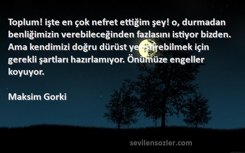 Maksim Gorki Sözleri 
Toplum! işte en çok nefret ettiğim şey! o, durmadan benliğimizin verebileceğinden fazlasını istiyor bizden. Ama kendimizi doğru dürüst yetiştirebilmek için gerekli şartları hazırlamıyor. Önümüze engeller koyuyor.