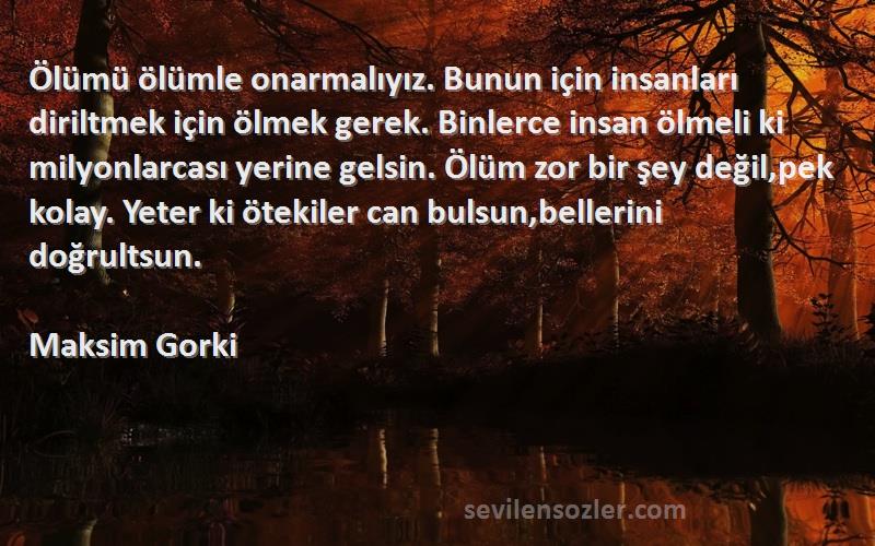 Maksim Gorki Sözleri 
Ölümü ölümle onarmalıyız. Bunun için insanları diriltmek için ölmek gerek. Binlerce insan ölmeli ki milyonlarcası yerine gelsin. Ölüm zor bir şey değil,pek kolay. Yeter ki ötekiler can bulsun,bellerini doğrultsun.