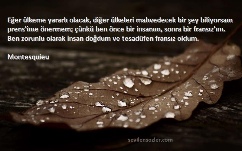 Montesquieu Sözleri 
Eğer ülkeme yararlı olacak, diğer ülkeleri mahvedecek bir şey biliyorsam prens'ime önermem; çünkü ben önce bir insanım, sonra bir fransız’ım. Ben zorunlu olarak insan doğdum ve tesadüfen fransız oldum.