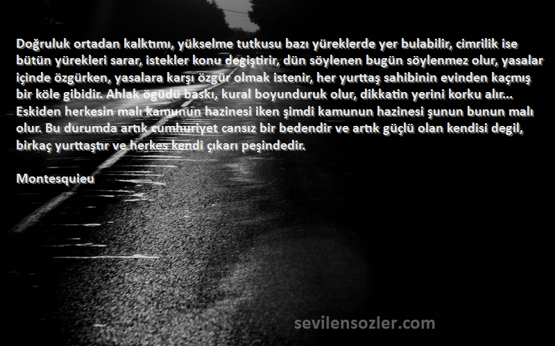 Montesquieu Sözleri 
Doğruluk ortadan kalktımı, yükselme tutkusu bazı yüreklerde yer bulabilir, cimrilik ise bütün yürekleri sarar, istekler konu degiştirir, dün söylenen bugün söylenmez olur, yasalar içinde özgürken, yasalara karşı özgür olmak istenir, her yurttaş sahibinin evinden kaçmış bir köle gibidir. Ahlak ögüdü baskı, kural boyunduruk olur, dikkatin yerini korku alır... Eskiden herkesin malı kamunun hazinesi iken şimdi kamunun hazinesi şunun bunun malı olur. Bu durumda artık cumhuriyet cansız bir bedendir ve artık güçlü olan kendisi degil, birkaç yurttaştır ve herkes kendi çıkarı peşindedir.