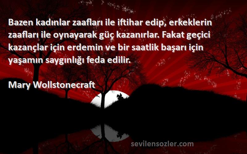 Mary Wollstonecraft Sözleri 
Bazen kadınlar zaafları ile iftihar edip, erkeklerin zaafları ile oynayarak güç kazanırlar. Fakat geçici kazançlar için erdemin ve bir saatlik başarı için yaşamın saygınlığı feda edilir.