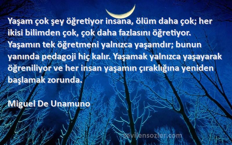 Miguel De Unamuno Sözleri 
Yaşam çok şey öğretiyor insana, ölüm daha çok; her ikisi bilimden çok, çok daha fazlasını öğretiyor. Yaşamın tek öğretmeni yalnızca yaşamdır; bunun yanında pedagoji hiç kalır. Yaşamak yalnızca yaşayarak öğreniliyor ve her insan yaşamın çıraklığına yeniden başlamak zorunda.