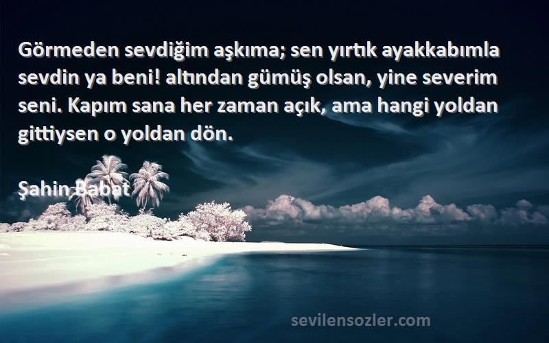 Şahin Babat Sözleri 
Görmeden sevdiğim aşkıma; sen yırtık ayakkabımla sevdin ya beni! altından gümüş olsan, yine severim seni. Kapım sana her zaman açık, ama hangi yoldan gittiysen o yoldan dön.