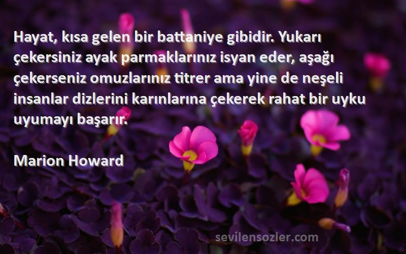 Marion Howard Sözleri 
Hayat, kısa gelen bir battaniye gibidir. Yukarı çekersiniz ayak parmaklarınız isyan eder, aşağı çekerseniz omuzlarınız titrer ama yine de neşeli insanlar dizlerini karınlarına çekerek rahat bir uyku uyumayı başarır.