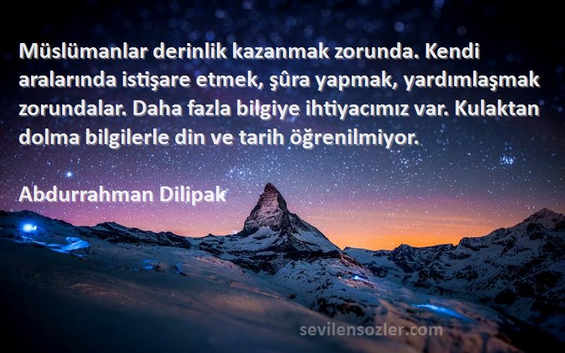 Abdurrahman Dilipak Sözleri 
Müslümanlar derinlik kazanmak zorunda. Kendi aralarında istişare etmek, şûra yapmak, yardımlaşmak zorundalar. Daha fazla bilgiye ihtiyacımız var. Kulaktan dolma bilgilerle din ve tarih öğrenilmiyor.