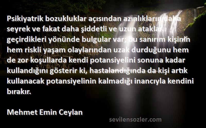 Mehmet Emin Ceylan Sözleri 
Psikiyatrik bozukluklar açısından azınlıkların daha seyrek ve fakat daha şiddetli ve uzun ataklar geçirdikleri yönünde bulgular var; bu sanırım kişinin hem riskli yaşam olaylarından uzak durduğunu hem de zor koşullarda kendi potansiyelini sonuna kadar kullandığını gösterir ki, hastalandığında da kişi artık kullanacak potansiyelinin kalmadığı inancıyla kendini bırakır.