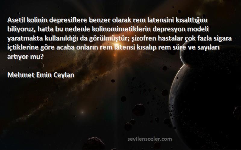 Mehmet Emin Ceylan Sözleri 
Asetil kolinin depresiflere benzer olarak rem latensini kısalttığını biliyoruz, hatta bu nedenle kolinomimetiklerin depresyon modeli yaratmakta kullanıldığı da görülmüştür; şizofren hastalar çok fazla sigara içtiklerine göre acaba onların rem latensi kısalıp rem süre ve sayıları artıyor mu?