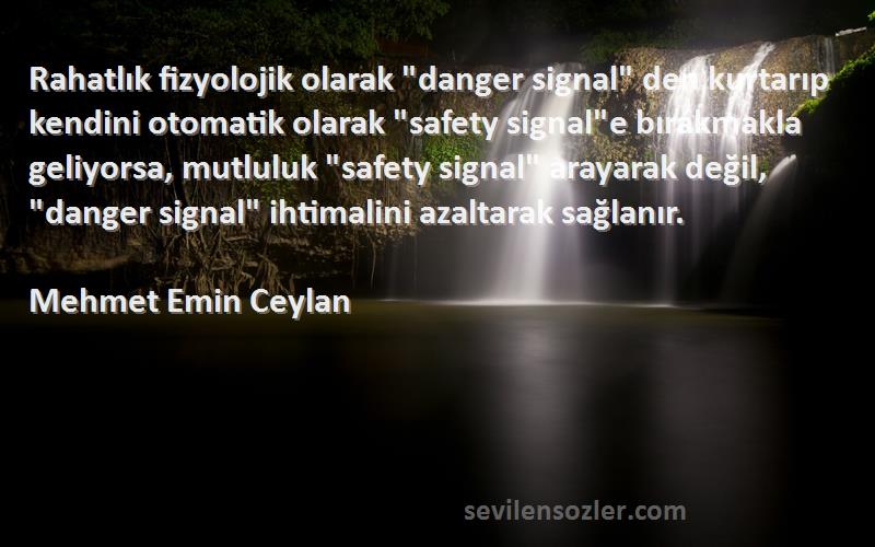 Mehmet Emin Ceylan Sözleri 
Rahatlık fizyolojik olarak danger signal den kurtarıp kendini otomatik olarak safety signale bırakmakla geliyorsa, mutluluk safety signal arayarak değil, danger signal ihtimalini azaltarak sağlanır.