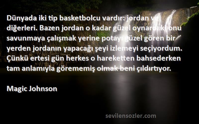 Magic Johnson Sözleri 
Dünyada iki tip basketbolcu vardır: jordan ve diğerleri. Bazen jordan o kadar güzel oynardı ki onu savunmaya çalışmak yerine potayı güzel gören bir yerden jordanın yapacağı şeyi izlemeyi seçiyordum. Çünkü ertesi gün herkes o hareketten bahsederken tam anlamıyla görememiş olmak beni çıldırtıyor.