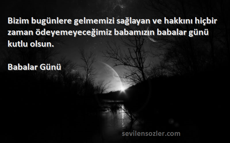 Babalar Günü Sözleri 
Bizim bugünlere gelmemizi sağlayan ve hakkını hiçbir zaman ödeyemeyeceğimiz babamızın babalar günü kutlu olsun.