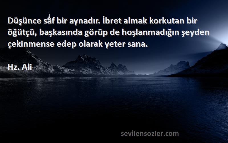 Hz. Ali Sözleri 
Düşünce sâf bir aynadır. İbret almak korkutan bir öğütçü, başkasında görüp de hoşlanmadığın şeyden çekinmense edep olarak yeter sana.