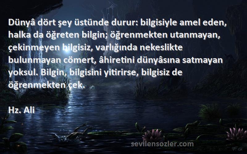 Hz. Ali Sözleri 
Dünyâ dört şey üstünde durur: bilgisiyle amel eden, halka da öğreten bilgin; öğrenmekten utanmayan, çekinmeyen bilgisiz, varlığında nekeslikte bulunmayan cömert, âhiretini dünyâsına satmayan yoksul. Bilgin, bilgisini yitirirse, bilgisiz de öğrenmekten çek.