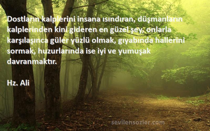 Hz. Ali Sözleri 
Dostların kalplerini insana ısındıran, düşmanların kalplerinden kini gideren en güzel şey, onlarla karşılaşınca güler yüzlü olmak, gıyabında hallerini sormak, huzurlarında ise iyi ve yumuşak davranmaktır.