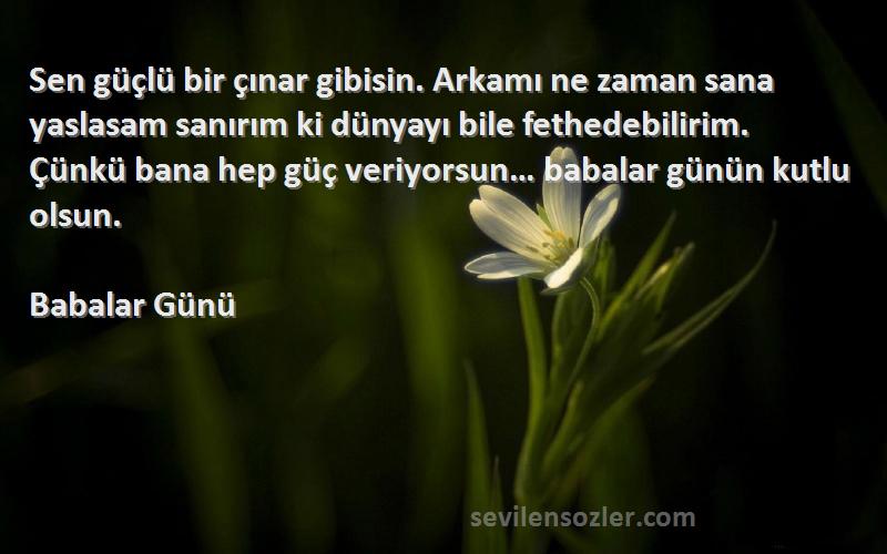 Babalar Günü Sözleri 
Sen güçlü bir çınar gibisin. Arkamı ne zaman sana yaslasam sanırım ki dünyayı bile fethedebilirim. Çünkü bana hep güç veriyorsun… babalar günün kutlu olsun.