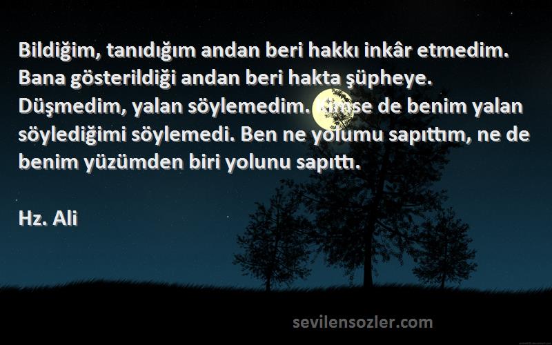 Hz. Ali Sözleri 
Bildiğim, tanıdığım andan beri hakkı inkâr etmedim. Bana gösterildiği andan beri hakta şüpheye. Düşmedim, yalan söylemedim. Kimse de benim yalan söylediğimi söylemedi. Ben ne yolumu sapıttım, ne de benim yüzümden biri yolunu sapıttı.