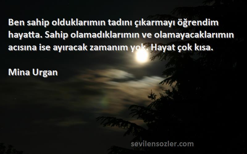 Mina Urgan Sözleri 
Ben sahip olduklarımın tadını çıkarmayı öğrendim hayatta. Sahip olamadıklarımın ve olamayacaklarımın acısına ise ayıracak zamanım yok. Hayat çok kısa.