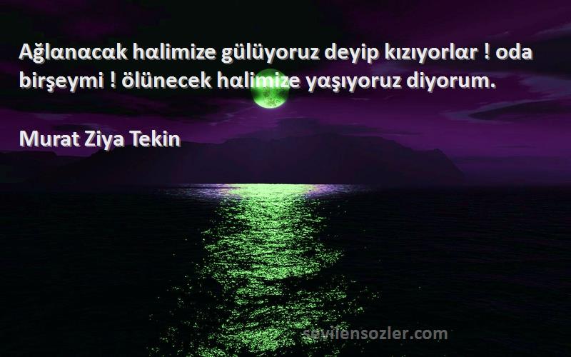 Murat Ziya Tekin Sözleri 
Ağlαnαcαk hαlimize gülüyoruz deyip kızıyorlαr ! oda birşeymi ! ölünecek hαlimize yαşıyoruz diyorum.